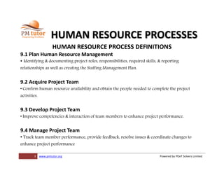 3 www.pmtutor.org Powered by POeT Solvers Limited
HUMAN RESOURCE PROCESSES
HUMAN RESOURCE PROCESS DEFINITIONS
9.1 Plan Human Resource Management
• Identifying & documenting project roles, responsibilities, required skills, & reporting
relationships as well as creating the Staffing Management Plan.
9.2 Acquire Project Team
• Confirm human resource availability and obtain the people needed to complete the project
activities.
9.3 Develop Project Team
• Improve competencies & interaction of team members to enhance project performance.
9.4 Manage Project Team
• Track team member performance, provide feedback, resolve issues & coordinate changes to
enhance project performance
 