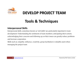 30 www.pmtutor.org Powered by POeT Solvers Limited
DEVELOP PROJECT TEAM
Tools & Techniques
Interpersonal Skills
Interpersonal skills, sometimes known as "soft skills" are particularly important to team
development. Understanding the sentiments of team members, anticipating their actions,
acknowledging their concerns and following up on their issues can greatly reduce problems
and increase cooperation.
Skills such as: empathy, influence, creativity, group facilitation is valuable assets when
managing the project team
 