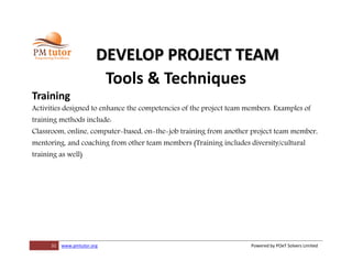 31 www.pmtutor.org Powered by POeT Solvers Limited
DEVELOP PROJECT TEAM
Tools & Techniques
Training
Activities designed to enhance the competencies of the project team members. Examples of
training methods include:
Classroom, online, computer-based, on-the-job training from another project team member,
mentoring, and coaching from other team members (Training includes diversity/cultural
training as well)
 