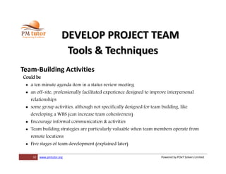 32 www.pmtutor.org Powered by POeT Solvers Limited
DEVELOP PROJECT TEAM
Tools & Techniques
Team-Building Activities
Could be
 a ten minute agenda item in a status review meeting
 an off-site, professionally facilitated experience designed to improve interpersonal
relationships
 some group activities, although not specifically designed for team building, like
developing a WBS (can increase team cohesiveness)
 Encourage informal communication & activities
 Team building strategies are particularly valuable when team members operate from
remote locations
 Five stages of team development (explained later)
 