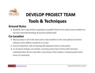 33 www.pmtutor.org Powered by POeT Solvers Limited
DEVELOP PROJECT TEAM
Tools & Techniques
Ground Rules
 Establish clear expectations regarding acceptable behavior by project team members to
decrease misunderstandings & increase productivity
Co-Location
 Placing many or all of the most active team members in the same physical location
enhances their ability to perform as a team
 Can be temporary, only at strategically important times in the project
 Co-location strategy can include a meeting room ("war room") with electronic
communication devices and other conveniences that enhance communication and a
sense of community
 