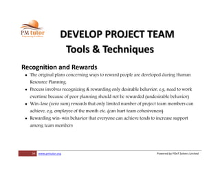 34 www.pmtutor.org Powered by POeT Solvers Limited
DEVELOP PROJECT TEAM
Tools & Techniques
Recognition and Rewards
 The original plans concerning ways to reward people are developed during Human
Resource Planning.
 Process involves recognizing & rewarding only desirable behavior, e.g. need to work
overtime because of poor planning should not be rewarded (undesirable behavior)
 Win-lose (zero sum) rewards that only limited number of project team members can
achieve, e.g. employee of the month etc. (can hurt team cohesiveness)
 Rewarding win-win behavior that everyone can achieve tends to increase support
among team members
 