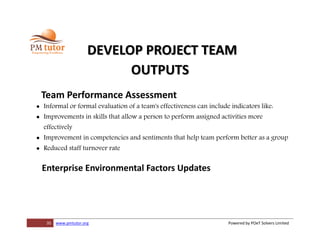 35 www.pmtutor.org Powered by POeT Solvers Limited
DEVELOP PROJECT TEAM
OUTPUTS
Team Performance Assessment
 Informal or formal evaluation of a team's effectiveness can include indicators like:
 Improvements in skills that allow a person to perform assigned activities more
effectively
 Improvement in competencies and sentiments that help team perform better as a group
 Reduced staff turnover rate
Enterprise Environmental Factors Updates
 