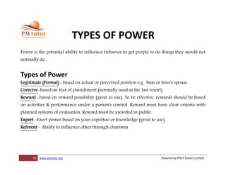 36 www.pmtutor.org Powered by POeT Solvers Limited
TYPES OF POWER
Power is the potential ability to influence behavior to get people to do things they would not
normally do.
Types of Power
Legitimate (Formal) -based on actual or perceived position e.g. boss or boss‘s spouse
Coercive-based on fear of punishment (normally used as the last resort)
Reward -based on reward possibility (great to use). To be effective, rewards should be based
on activities & performance under a person's control. Reward must have clear criteria with
planned systems of evaluation. Reward must be awarded in public.
Expert –Exert power based on your expertise or knowledge (great to use)
Referent - Ability to influence other through charisma
 