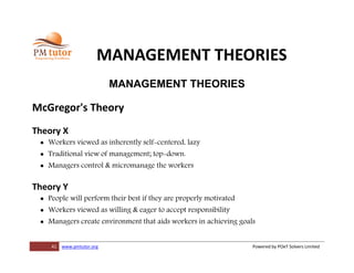 41 www.pmtutor.org Powered by POeT Solvers Limited
MANAGEMENT THEORIES
MANAGEMENT THEORIES
McGregor's Theory
Theory X
 Workers viewed as inherently self-centered, lazy
 Traditional view of management; top-down.
 Managers control & micromanage the workers
Theory Y
 People will perform their best if they are properly motivated
 Workers viewed as willing & eager to accept responsibility
 Managers create environment that aids workers in achieving goals
 