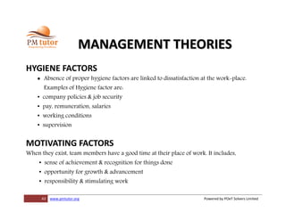 43 www.pmtutor.org Powered by POeT Solvers Limited
MANAGEMENT THEORIES
HYGIENE FACTORS
 Absence of proper hygiene factors are linked to dissatisfaction at the work-place.
Examples of Hygiene factor are:
• company policies & job security
• pay, remuneration, salaries
• working conditions
• supervision
MOTIVATING FACTORS
When they exist, team members have a good time at their place of work. It includes,
• sense of achievement & recognition for things done
• opportunity for growth & advancement
• responsibility & stimulating work
 