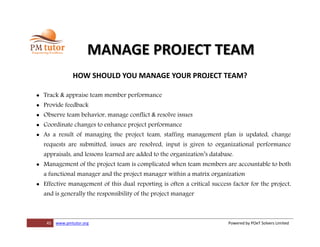 45 www.pmtutor.org Powered by POeT Solvers Limited
MANAGE PROJECT TEAM
HOW SHOULD YOU MANAGE YOUR PROJECT TEAM?
 Track & appraise team member performance
 Provide feedback
 Observe team behavior, manage conflict & resolve issues
 Coordinate changes to enhance project performance
 As a result of managing the project team, staffing management plan is updated, change
requests are submitted, issues are resolved, input is given to organizational performance
appraisals, and lessons learned are added to the organization’s database.
 Management of the project team is complicated when team members are accountable to both
a functional manager and the project manager within a matrix organization
 Effective management of this dual reporting is often a critical success factor for the project,
and is generally the responsibility of the project manager
 