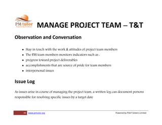 48 www.pmtutor.org Powered by POeT Solvers Limited
MANAGE PROJECT TEAM – T&T
Observation and Conversation
 Stay in touch with the work & attitudes of project team members
 The PM team members monitors indicators such as :
 progress toward project deliverables
 accomplishments that are source of pride for team members
 interpersonal issues
Issue Log
As issues arise in course of managing the project team, a written log can document persons
responsible for resolving specific issues by a target date
 