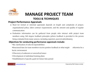 49 www.pmtutor.org Powered by POeT Solvers Limited
MANAGE PROJECT TEAM
TOOLS & TECHNIQUES
Project Performance Appraisals
 Need for formal or informal appraisals depends on length and complexity of project,
organizational policy, labor contract requirements, and the amount and quality of regular
communication
 Evaluation information can be gathered from people who interact with project team
members using 360-degree feedback principles (where feedback is provided to the person
being evaluated from many sources, including superiors, peers & subordinates)
Objectives for conducting performance appraisals include:
• Re-clarification of roles & responsibilities
•Structured time for team members receive positive feedback in what might otherwise be a
hectic environment
• Discovery of unknown or unresolved issues
• Development of individual training plans
• Establishment of specific goals for future time period
 