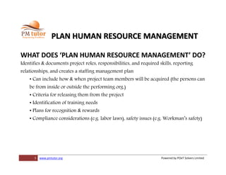 5 www.pmtutor.org Powered by POeT Solvers Limited
PLAN HUMAN RESOURCE MANAGEMENT
WHAT DOES ‘PLAN HUMAN RESOURCE MANAGEMENT’ DO?
Identifies & documents project roles, responsibilities, and required skills, reporting
relationships, and creates a staffing management plan
• Can include how & when project team members will be acquired (the persons can
be from inside or outside the performing org.)
• Criteria for releasing them from the project
• Identification of training needs
• Plans for recognition & rewards
• Compliance considerations (e.g. labor laws), safety issues (e.g. Workman’s safety)
 