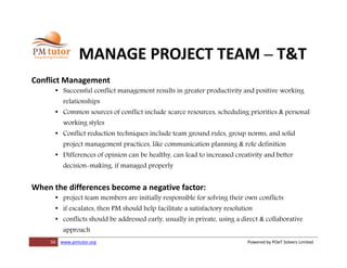 50 www.pmtutor.org Powered by POeT Solvers Limited
MANAGE PROJECT TEAM – T&T
Conflict Management
• Successful conflict management results in greater productivity and positive working
relationships
• Common sources of conflict include scarce resources, scheduling priorities & personal
working styles
• Conflict reduction techniques include team ground rules, group norms, and solid
project management practices, like communication planning & role definition
• Differences of opinion can be healthy, can lead to increased creativity and better
decision-making, if managed properly
When the differences become a negative factor:
• project team members are initially responsible for solving their own conflicts
• if escalates, then PM should help facilitate a satisfactory resolution
• conflicts should be addressed early, usually in private, using a direct & collaborative
approach
 