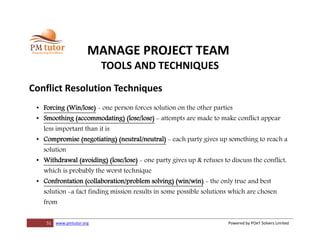 51 www.pmtutor.org Powered by POeT Solvers Limited
MANAGE PROJECT TEAM
TOOLS AND TECHNIQUES
Conflict Resolution Techniques
• Forcing (Win/lose) - one person forces solution on the other parties
• Smoothing (accommodating) (lose/lose) - attempts are made to make conflict appear
less important than it is
• Compromise (negotiating) (neutral/neutral) - each party gives up something to reach a
solution
• Withdrawal (avoiding) (lose/lose) - one party gives up & refuses to discuss the conflict,
which is probably the worst technique
• Confrontation (collaboration/problem solving) (win/win) - the only true and best
solution -a fact finding mission results in some possible solutions which are chosen
from
 