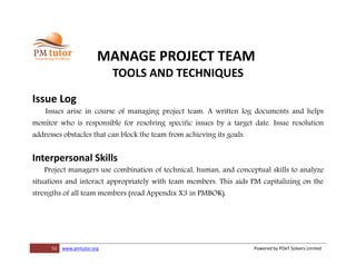 52 www.pmtutor.org Powered by POeT Solvers Limited
MANAGE PROJECT TEAM
TOOLS AND TECHNIQUES
Issue Log
Issues arise in course of managing project team. A written log documents and helps
monitor who is responsible for resolving specific issues by a target date. Issue resolution
addresses obstacles that can block the team from achieving its goals.
Interpersonal Skills
Project managers use combination of technical, human, and conceptual skills to analyze
situations and interact appropriately with team members. This aids PM capitalizing on the
strengths of all team members (read Appendix X3 in PMBOK).
 
