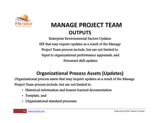 53 www.pmtutor.org Powered by POeT Solvers Limited
MANAGE PROJECT TEAM
OUTPUTS
Enterprise Environmental Factors Updates
EEF that may require updates as a result of the Manage
Project Team process include, but are not limited to:
Input to organizational performance appraisals, and
Personnel skill updates
Organizational Process Assets (Updates)
Organizational process assets that may require updates as a result of the Manage
Project Team process include, but are not limited to:
• Historical information and lessons learned documentation
• Template, and
• Organizational standard processes
 