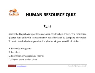 55 www.pmtutor.org Powered by POeT Solvers Limited
HUMAN RESOURCE QUIZ
Quiz
You're the Project Manager for a one-year construction project. The project is a
quarter done and your team consists of six sellers and 25 company employees.
To understand who is responsible for what work, you would look at the:
A. Resource histograms
B. Bar chart
C. Responsibility assignment matrix
D. Project organization chart
 