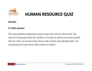 56 www.pmtutor.org Powered by POeT Solvers Limited
HUMAN RESOURCE QUIZ
Answer
C is the answer.
The responsibility assignment matrix maps who will do what work. The
resource histogram show the number of resources used in each time period.
The bar chart, in its pure form, shows only activity and calendar dates. An
organizational chart shows who reports to whom.
 