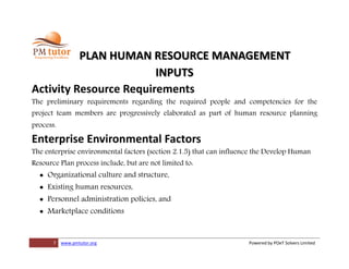 7 www.pmtutor.org Powered by POeT Solvers Limited
PLAN HUMAN RESOURCE MANAGEMENT
INPUTS
Activity Resource Requirements
The preliminary requirements regarding the required people and competencies for the
project team members are progressively elaborated as part of human resource planning
process.
Enterprise Environmental Factors
The enterprise environmental factors (section 2.1.5) that can influence the Develop Human
Resource Plan process include, but are not limited to:
 Organizational culture and structure,
 Existing human resources,
 Personnel administration policies, and
 Marketplace conditions
 