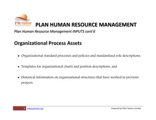 8 www.pmtutor.org Powered by POeT Solvers Limited
PLAN HUMAN RESOURCE MANAGEMENT
Plan Human Resource Management INPUTS cont’d
Organizational Process Assets
 Organizational standard processes and policies and standardized role descriptions,
 Templates for organizational charts and position descriptions, and
 Historical information on organizational structures that have worked in previous
projects
 