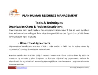9 www.pmtutor.org Powered by POeT Solvers Limited
PLAN HUMAN RESOURCE MANAGEMENT
Tools & Techniques
Organization Charts & Position Descriptions
Used to ensure each work package has an unambiguous owner & that all team members
have a clear understanding of their roles & responsibilities (See Figure 9-4, p.261 shows
three different types of chart)
• Hierarchical- type charts
Organizational breakdown structure (OBS) - looks similar to WBS, but is broken down by
organization’s existing departments, units or teams
Resource breakdown structure (RBS) – another hierarchical chart broken down by types of
resources, e.g. welders, graphic designers, etc. RBS can help tracking project costs, and can be
aligned with the organization’s accounting system (RBS can contain resource categories other than
human resources).
 