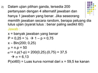 2) Dalam ujian pilihan ganda, tersedia 200
pertanyaan dengan 4 alternatif jawaban dan
hanya 1 jawaban yang benar. Jika seseorang
memilih jawaban secara random, berapa peluang dia
lulus ujian (syarat lulus : benar paling sedikit 60)
Jawab :
x = banyak jawaban yang benar
P = 0,25 = ¼ à 1 – p = 0,75
x ~ Bin(200; 0,25)
µ = n.p = 50
= n.p(1-p) = 200(0,25).(0,75) = 37,5
à s = 6,13
P(x≥60) = Luas kurva normal dari x = 59,5 ke kanan
 