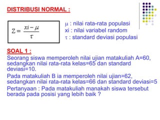 DISTRIBUSI NORMAL :
µ : nilai rata-rata populasi
xi : nilai variabel random
t : standard deviasi populasi
SOAL 1 :
Seorang siswa memperoleh nilai ujian matakuliah A=60,
sedangkan nilai rata-rata kelas=65 dan standard
deviasi=10.
Pada matakuliah B ia memperoleh nilai ujian=62,
sedangkan nilai rata-rata kelas=66 dan standard deviasi=5
Pertanyaan : Pada matakuliah manakah siswa tersebut
berada pada posisi yang lebih baik ?
 