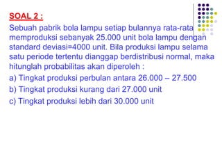 SOAL 2 :
Sebuah pabrik bola lampu setiap bulannya rata-rata
memproduksi sebanyak 25.000 unit bola lampu dengan
standard deviasi=4000 unit. Bila produksi lampu selama
satu periode tertentu dianggap berdistribusi normal, maka
hitunglah probabilitas akan diperoleh :
a) Tingkat produksi perbulan antara 26.000 – 27.500
b) Tingkat produksi kurang dari 27.000 unit
c) Tingkat produksi lebih dari 30.000 unit
 
