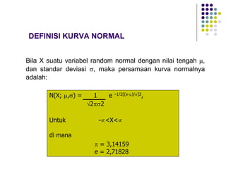 DEFINISI KURVA NORMAL
Bila X suatu variabel random normal dengan nilai tengah µ,
dan standar deviasi s, maka persamaan kurva normalnya
adalah:
N(X; µ,s) = 1 e –1/2[(x-µ)/s]2,
Ö2ps2
Untuk -µ<X<µ
di mana
p = 3,14159
e = 2,71828
 