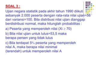 SOAL 3 :
Ujian negara statistik pada akhir tahun 1990 diikuti
sebanyak 2.000 peserta dengan rata-rata nilai ujian=58
dari variansi=100. Bila distribusi nilai ujian dianggap
berdistribusi normal, maka hitunglah probabilitas :
a) Peserta yang memperoleh nilai (Xi ³ 70)
b) Bila nilai ujian untuk lulus=53,5 maka
berapa persen yang tidak lulus
c) Bila terdapat 5% peserta yang memperoleh
nilai A, maka berapa nilai minimal
(terendah) untuk memperoleh nilai A
 