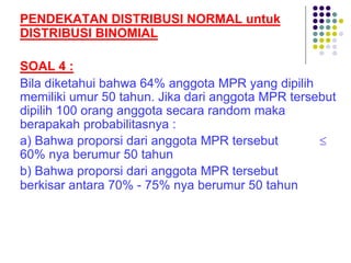 PENDEKATAN DISTRIBUSI NORMAL untuk
DISTRIBUSI BINOMIAL
SOAL 4 :
Bila diketahui bahwa 64% anggota MPR yang dipilih
memiliki umur 50 tahun. Jika dari anggota MPR tersebut
dipilih 100 orang anggota secara random maka
berapakah probabilitasnya :
a) Bahwa proporsi dari anggota MPR tersebut £
60% nya berumur 50 tahun
b) Bahwa proporsi dari anggota MPR tersebut
berkisar antara 70% - 75% nya berumur 50 tahun
 