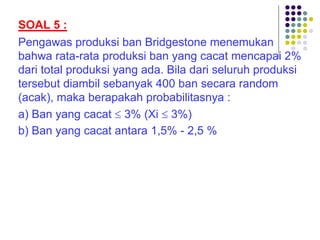 SOAL 5 :
Pengawas produksi ban Bridgestone menemukan
bahwa rata-rata produksi ban yang cacat mencapai 2%
dari total produksi yang ada. Bila dari seluruh produksi
tersebut diambil sebanyak 400 ban secara random
(acak), maka berapakah probabilitasnya :
a) Ban yang cacat £ 3% (Xi £ 3%)
b) Ban yang cacat antara 1,5% - 2,5 %
 