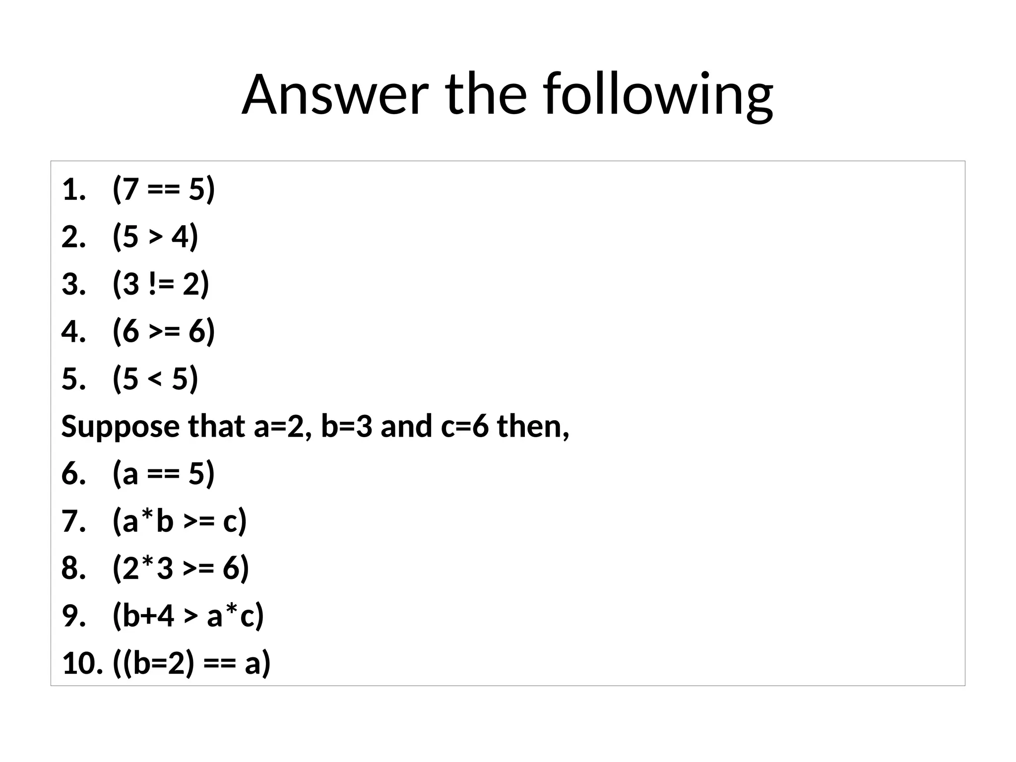 Answer the following
1. (7 == 5)
2. (5 > 4)
3. (3 != 2)
4. (6 >= 6)
5. (5 < 5)
Suppose that a=2, b=3 and c=6 then,
6. (a == 5)
7. (a*b >= c)
8. (2*3 >= 6)
9. (b+4 > a*c)
10. ((b=2) == a)
 