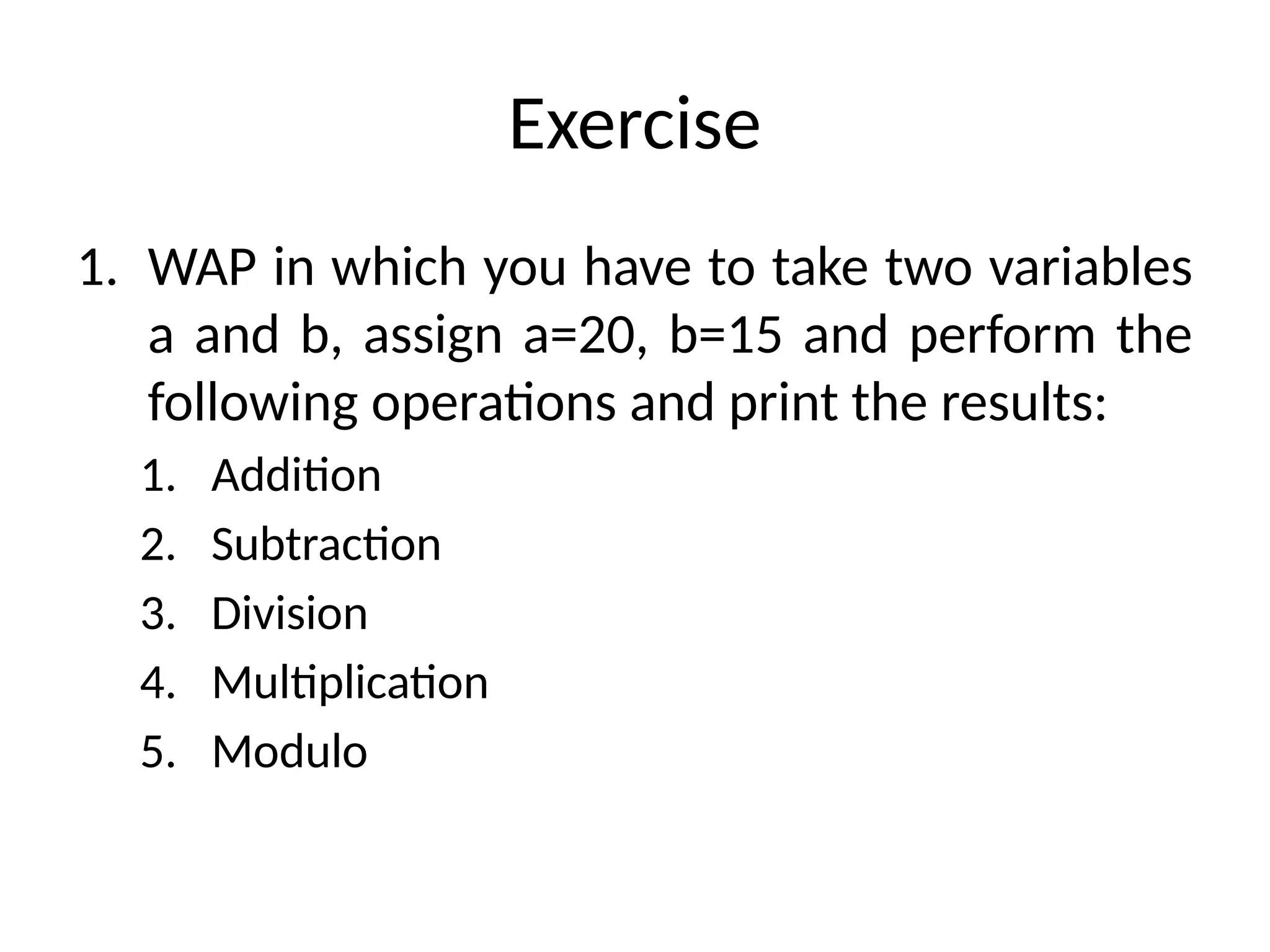 Exercise
1. WAP in which you have to take two variables
a and b, assign a=20, b=15 and perform the
following operations and print the results:
1. Addition
2. Subtraction
3. Division
4. Multiplication
5. Modulo
 