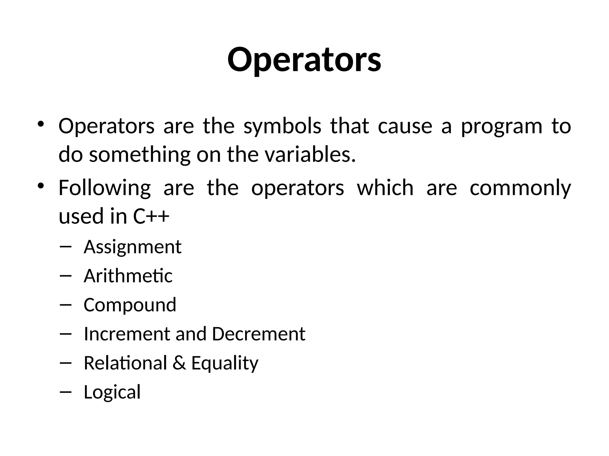 Operators
• Operators are the symbols that cause a program to
do something on the variables.
• Following are the operators which are commonly
used in C++
– Assignment
– Arithmetic
– Compound
– Increment and Decrement
– Relational & Equality
– Logical
 