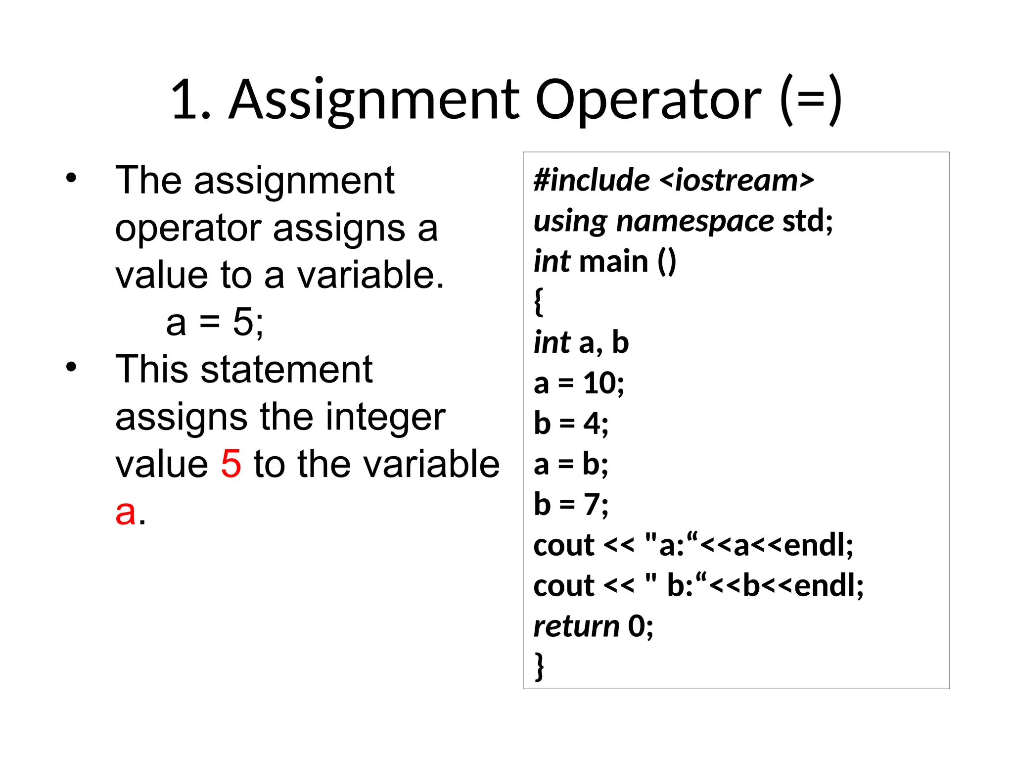 1. Assignment Operator (=)
• The assignment
operator assigns a
value to a variable.
a = 5;
• This statement
assigns the integer
value 5 to the variable
a.
#include <iostream>
using namespace std;
int main ()
{
int a, b
a = 10;
b = 4;
a = b;
b = 7;
cout << "a:“<<a<<endl;
cout << " b:“<<b<<endl;
return 0;
}
 