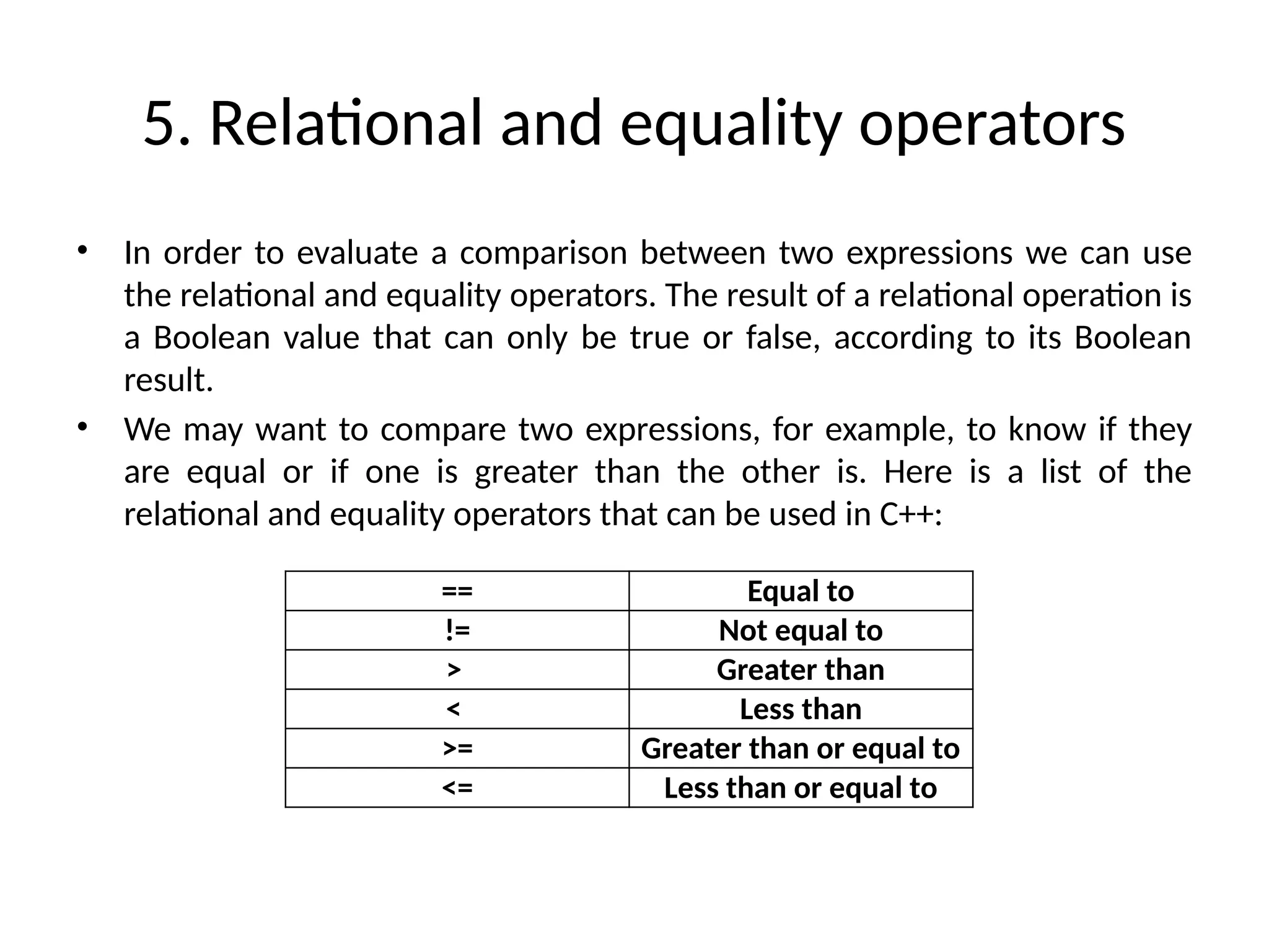 5. Relational and equality operators
• In order to evaluate a comparison between two expressions we can use
the relational and equality operators. The result of a relational operation is
a Boolean value that can only be true or false, according to its Boolean
result.
• We may want to compare two expressions, for example, to know if they
are equal or if one is greater than the other is. Here is a list of the
relational and equality operators that can be used in C++:
== Equal to
!= Not equal to
> Greater than
< Less than
>= Greater than or equal to
<= Less than or equal to
 