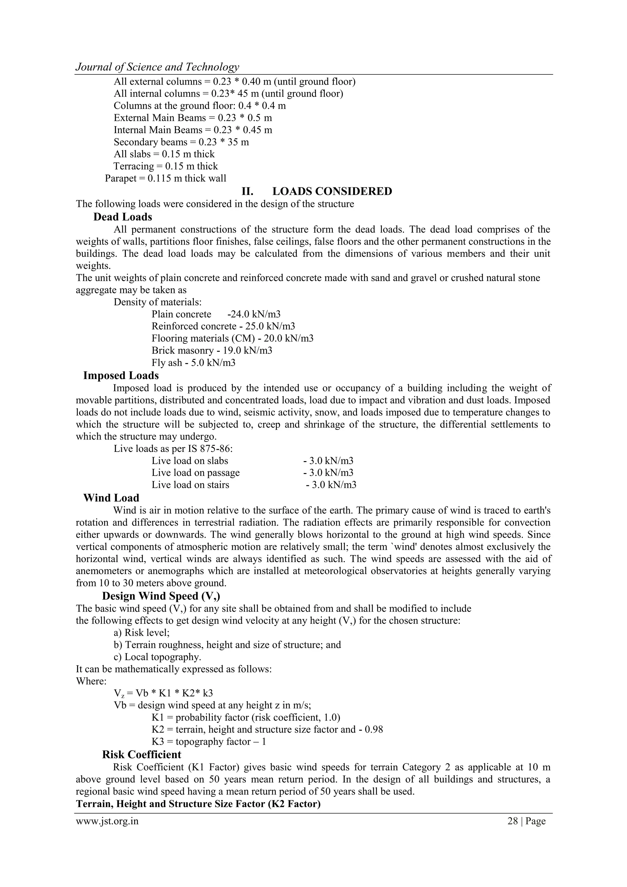 www.jst.org.in 28 | Page
Journal of Science and Technology
All external columns = 0.23 * 0.40 m (until ground floor)
All internal columns = 0.23* 45 m (until ground floor)
Columns at the ground floor: 0.4 * 0.4 m
External Main Beams = 0.23 * 0.5 m
Internal Main Beams = 0.23 * 0.45 m
Secondary beams = 0.23 * 35 m
All slabs = 0.15 m thick
Terracing = 0.15 m thick
Parapet = 0.115 m thick wall
II. LOADS CONSIDERED
The following loads were considered in the design of the structure
Dead Loads
All permanent constructions of the structure form the dead loads. The dead load comprises of the
weights of walls, partitions floor finishes, false ceilings, false floors and the other permanent constructions in the
buildings. The dead load loads may be calculated from the dimensions of various members and their unit
weights.
The unit weights of plain concrete and reinforced concrete made with sand and gravel or crushed natural stone
aggregate may be taken as
Density of materials:
Plain concrete -24.0 kN/m3
Reinforced concrete - 25.0 kN/m3
Flooring materials (CM) - 20.0 kN/m3
Brick masonry - 19.0 kN/m3
Fly ash - 5.0 kN/m3
Imposed Loads
Imposed load is produced by the intended use or occupancy of a building including the weight of
movable partitions, distributed and concentrated loads, load due to impact and vibration and dust loads. Imposed
loads do not include loads due to wind, seismic activity, snow, and loads imposed due to temperature changes to
which the structure will be subjected to, creep and shrinkage of the structure, the differential settlements to
which the structure may undergo.
Live loads as per IS 875-86:
Live load on slabs - 3.0 kN/m3
Live load on passage - 3.0 kN/m3
Live load on stairs - 3.0 kN/m3
Wind Load
Wind is air in motion relative to the surface of the earth. The primary cause of wind is traced to earth's
rotation and differences in terrestrial radiation. The radiation effects are primarily responsible for convection
either upwards or downwards. The wind generally blows horizontal to the ground at high wind speeds. Since
vertical components of atmospheric motion are relatively small; the term `wind' denotes almost exclusively the
horizontal wind, vertical winds are always identified as such. The wind speeds are assessed with the aid of
anemometers or anemographs which are installed at meteorological observatories at heights generally varying
from 10 to 30 meters above ground.
Design Wind Speed (V,)
The basic wind speed (V,) for any site shall be obtained from and shall be modified to include
the following effects to get design wind velocity at any height (V,) for the chosen structure:
a) Risk level;
b) Terrain roughness, height and size of structure; and
c) Local topography.
It can be mathematically expressed as follows:
Where:
Vz = Vb * K1 * K2* k3
Vb = design wind speed at any height z in m/s;
K1 = probability factor (risk coefficient, 1.0)
K2 = terrain, height and structure size factor and - 0.98
K3 = topography factor – 1
Risk Coefficient
Risk Coefficient (K1 Factor) gives basic wind speeds for terrain Category 2 as applicable at 10 m
above ground level based on 50 years mean return period. In the design of all buildings and structures, a
regional basic wind speed having a mean return period of 50 years shall be used.
Terrain, Height and Structure Size Factor (K2 Factor)
 