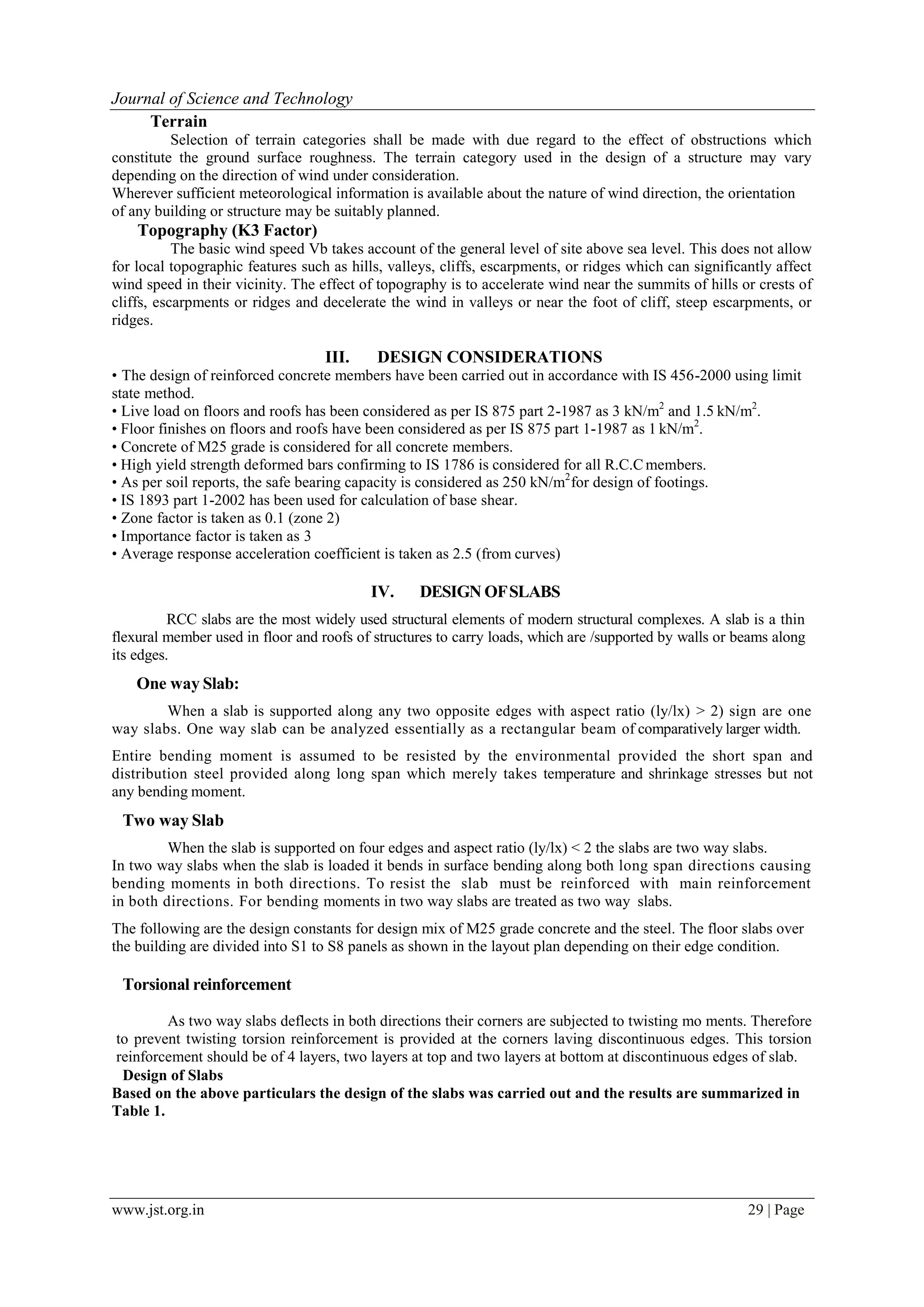 www.jst.org.in 29 | Page
Journal of Science and Technology
Terrain
Selection of terrain categories shall be made with due regard to the effect of obstructions which
constitute the ground surface roughness. The terrain category used in the design of a structure may vary
depending on the direction of wind under consideration.
Wherever sufficient meteorological information is available about the nature of wind direction, the orientation
of any building or structure may be suitably planned.
Topography (K3 Factor)
The basic wind speed Vb takes account of the general level of site above sea level. This does not allow
for local topographic features such as hills, valleys, cliffs, escarpments, or ridges which can significantly affect
wind speed in their vicinity. The effect of topography is to accelerate wind near the summits of hills or crests of
cliffs, escarpments or ridges and decelerate the wind in valleys or near the foot of cliff, steep escarpments, or
ridges.
III. DESIGN CONSIDERATIONS
• The design of reinforced concrete members have been carried out in accordance with IS 456-2000 using limit
state method.
• Live load on floors and roofs has been considered as per IS 875 part 2-1987 as 3 kN/m2
and 1.5 kN/m2
.
• Floor finishes on floors and roofs have been considered as per IS 875 part 1-1987 as 1 kN/m2
.
• Concrete of M25 grade is considered for all concrete members.
• High yield strength deformed bars confirming to IS 1786 is considered for all R.C.Cmembers.
• As per soil reports, the safe bearing capacity is considered as 250 kN/m2
for design of footings.
• IS 1893 part 1-2002 has been used for calculation of base shear.
• Zone factor is taken as 0.1 (zone 2)
• Importance factor is taken as 3
• Average response acceleration coefficient is taken as 2.5 (from curves)
IV. DESIGN OFSLABS
RCC slabs are the most widely used structural elements of modern structural complexes. A slab is a thin
flexural member used in floor and roofs of structures to carry loads, which are /supported by walls or beams along
its edges.
One way Slab:
When a slab is supported along any two opposite edges with aspect ratio (ly/lx) > 2) sign are one
way slabs. One way slab can be analyzed essentially as a rectangular beam of comparatively larger width.
Entire bending moment is assumed to be resisted by the environmental provided the short span and
distribution steel provided along long span which merely takes temperature and shrinkage stresses but not
any bending moment.
Two way Slab
When the slab is supported on four edges and aspect ratio (ly/lx) < 2 the slabs are two way slabs.
In two way slabs when the slab is loaded it bends in surface bending along both long span directions causing
bending moments in both directions. To resist the slab must be reinforced with main reinforcement
in both directions. For bending moments in two way slabs are treated as two way slabs.
The following are the design constants for design mix of M25 grade concrete and the steel. The floor slabs over
the building are divided into S1 to S8 panels as shown in the layout plan depending on their edge condition.
Torsional reinforcement
As two way slabs deflects in both directions their corners are subjected to twisting mo ments. Therefore
to prevent twisting torsion reinforcement is provided at the corners laving discontinuous edges. This torsion
reinforcement should be of 4 layers, two layers at top and two layers at bottom at discontinuous edges of slab.
Design of Slabs
Based on the above particulars the design of the slabs was carried out and the results are summarized in
Table 1.
 