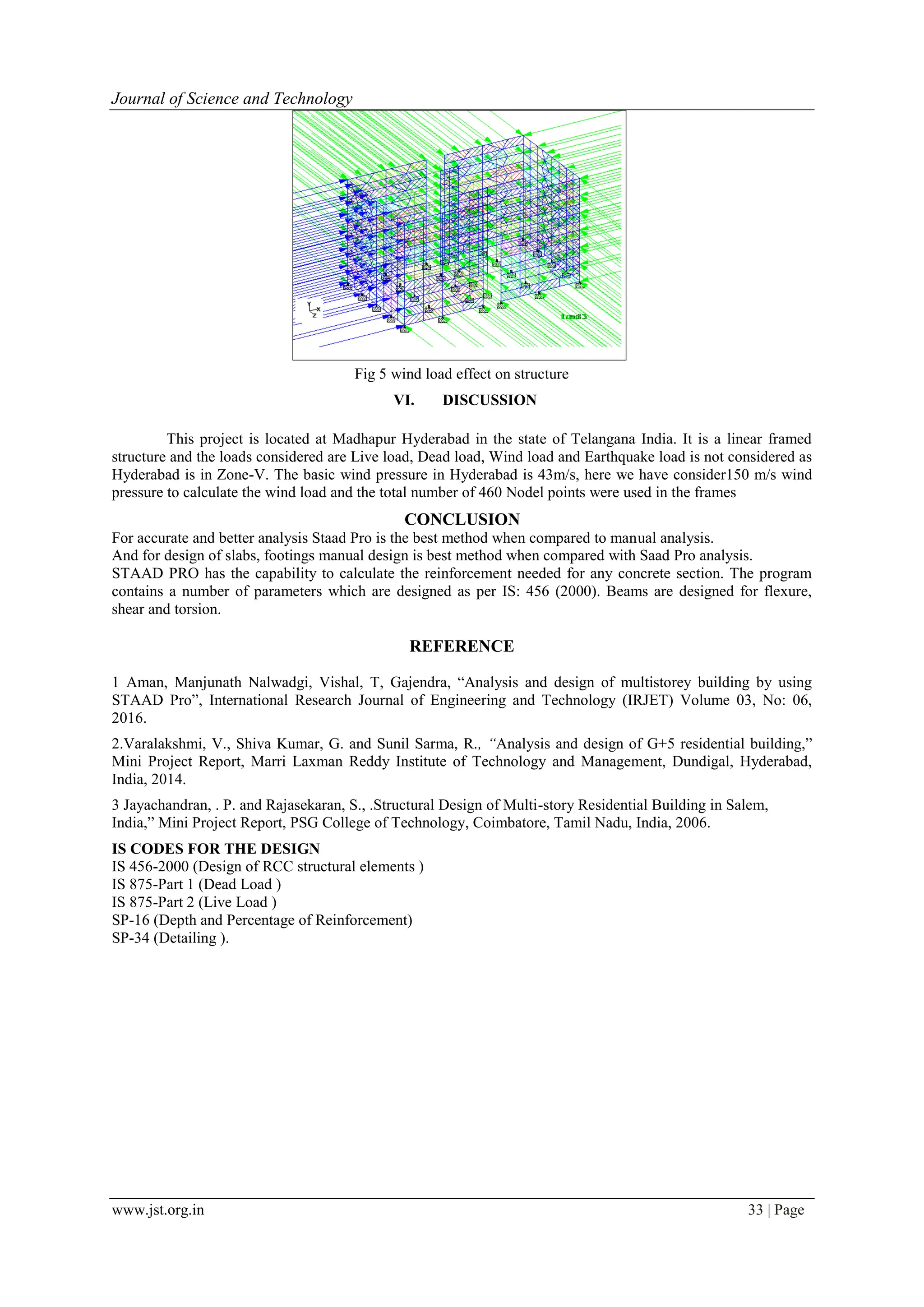 www.jst.org.in 33 | Page
Journal of Science and Technology
Fig 5 wind load effect on structure
VI. DISCUSSION
This project is located at Madhapur Hyderabad in the state of Telangana India. It is a linear framed
structure and the loads considered are Live load, Dead load, Wind load and Earthquake load is not considered as
Hyderabad is in Zone-V. The basic wind pressure in Hyderabad is 43m/s, here we have consider150 m/s wind
pressure to calculate the wind load and the total number of 460 Nodel points were used in the frames
CONCLUSION
For accurate and better analysis Staad Pro is the best method when compared to manual analysis.
And for design of slabs, footings manual design is best method when compared with Saad Pro analysis.
STAAD PRO has the capability to calculate the reinforcement needed for any concrete section. The program
contains a number of parameters which are designed as per IS: 456 (2000). Beams are designed for flexure,
shear and torsion.
REFERENCE
1 Aman, Manjunath Nalwadgi, Vishal, T, Gajendra, “Analysis and design of multistorey building by using
STAAD Pro”, International Research Journal of Engineering and Technology (IRJET) Volume 03, No: 06,
2016.
2.Varalakshmi, V., Shiva Kumar, G. and Sunil Sarma, R., “Analysis and design of G+5 residential building,”
Mini Project Report, Marri Laxman Reddy Institute of Technology and Management, Dundigal, Hyderabad,
India, 2014.
3 Jayachandran, . P. and Rajasekaran, S., .Structural Design of Multi-story Residential Building in Salem,
India,” Mini Project Report, PSG College of Technology, Coimbatore, Tamil Nadu, India, 2006.
IS CODES FOR THE DESIGN
IS 456-2000 (Design of RCC structural elements )
IS 875-Part 1 (Dead Load )
IS 875-Part 2 (Live Load )
SP-16 (Depth and Percentage of Reinforcement)
SP-34 (Detailing ).
 