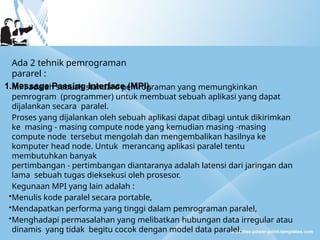 Ada 2 tehnik pemrograman
pararel :
1.Message Passing Interface (MPI).
MPI adalah sebuah standard pemrograman yang memungkinkan
pemrogram (programmer) untuk membuat sebuah aplikasi yang dapat
dijalankan secara paralel.
Proses yang dijalankan oleh sebuah aplikasi dapat dibagi untuk dikirimkan
ke masing - masing compute node yang kemudian masing -masing
compute node tersebut mengolah dan mengembalikan hasilnya ke
komputer head node. Untuk merancang aplikasi paralel tentu
membutuhkan banyak
pertimbangan - pertimbangan diantaranya adalah latensi dari jaringan dan
lama sebuah tugas dieksekusi oleh prosesor.
Kegunaan MPI yang lain adalah :
•Menulis kode paralel secara portable,
•Mendapatkan performa yang tinggi dalam pemrograman paralel,
•Menghadapi permasalahan yang melibatkan hubungan data irregular atau
dinamis yang tidak begitu cocok dengan model data paralel.
 