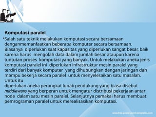 Komputasi paralel
•Salah satu teknik melakukan komputasi secara bersamaan
denganmemanfaatkan beberapa komputer secara bersamaan.
Biasanya diperlukan saat kapasitas yang diperlukan sangat besar, baik
karena harus mengolah data dalam jumlah besar ataupun karena
tuntutan proses komputasi yang banyak. Untuk melakukan aneka jenis
komputasi paralel ini diperlukan infrastruktur mesin paralel yang
terdiri dari banyak komputer yang dihubungkan dengan jaringan dan
mampu bekerja secara paralel untuk menyelesaikan satu masalah.
Untuk itu
diperlukan aneka perangkat lunak pendukung yang biasa disebut
middleware yang berperan untuk mengatur distribusi pekerjaan antar
node dalam satu mesin paralel. Selanjutnya pemakai harus membuat
pemrograman paralel untuk merealisasikan komputasi.
 