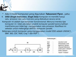 • Ada 4 model komputasi yang digunakan Taksonomi Flynn , yaitu:
1. SISD (Single Instruction, Single Data) Komputer ini memiliki hanya
satu prosesor dan satu instruksi yang dieksekusi secara serial.
Komputer ini adalah tipe komputer konvensional. Menurut mereka tipe
komputer ini tidak ada dalam praktik komputer paralel karena bahkan
mainframe pun tidak lagi menggunakan satu prosesor. Klasifikasi ini
sekedar untuk melengkapi definisi komputer paralel.
Beberapa contoh komputer yang menggunakan model SISD adalah UNIVAC1,
IBM 360, CDC 7600, Cray 1 dan PDP 1.
 