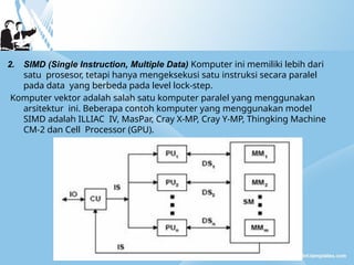 2. SIMD (Single Instruction, Multiple Data) Komputer ini memiliki lebih dari
satu prosesor, tetapi hanya mengeksekusi satu instruksi secara paralel
pada data yang berbeda pada level lock-step.
Komputer vektor adalah salah satu komputer paralel yang menggunakan
arsitektur ini. Beberapa contoh komputer yang menggunakan model
SIMD adalah ILLIAC IV, MasPar, Cray X-MP, Cray Y-MP, Thingking Machine
CM-2 dan Cell Processor (GPU).
 
