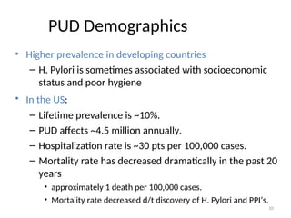 PUD Demographics
• Higher prevalence in developing countries
– H. Pylori is sometimes associated with socioeconomic
status and poor hygiene
• In the US:
– Lifetime prevalence is ~10%.
– PUD affects ~4.5 million annually.
– Hospitalization rate is ~30 pts per 100,000 cases.
– Mortality rate has decreased dramatically in the past 20
years
• approximately 1 death per 100,000 cases.
• Mortality rate decreased d/t discovery of H. Pylori and PPI’s.
10
 