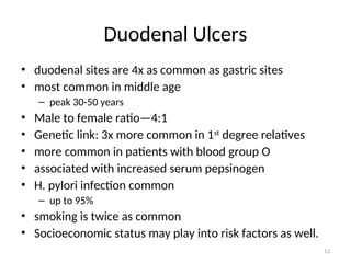 Duodenal Ulcers
• duodenal sites are 4x as common as gastric sites
• most common in middle age
– peak 30-50 years
• Male to female ratio—4:1
• Genetic link: 3x more common in 1st
degree relatives
• more common in patients with blood group O
• associated with increased serum pepsinogen
• H. pylori infection common
– up to 95%
• smoking is twice as common
• Socioeconomic status may play into risk factors as well.
12
 