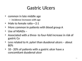 Gastric Ulcers
• common in late middle age
– incidence increases with age
• Male to female ratio—2:1
• More common in patients with blood group A
• Use of NSAIDs –
• Associated with a three- to four-fold increase in risk of
gastric Ca
• Less related to H. pylori than duodenal ulcers – about
80%
• 10 - 20% of patients with a gastric ulcer have a
concomitant duodenal ulcer
13
 