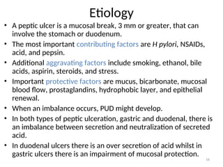 Etiology
• A peptic ulcer is a mucosal break, 3 mm or greater, that can
involve the stomach or duodenum.
• The most important contributing factors are H pylori, NSAIDs,
acid, and pepsin.
• Additional aggravating factors include smoking, ethanol, bile
acids, aspirin, steroids, and stress.
• Important protective factors are mucus, bicarbonate, mucosal
blood flow, prostaglandins, hydrophobic layer, and epithelial
renewal.
• When an imbalance occurs, PUD might develop.
• In both types of peptic ulceration, gastric and duodenal, there is
an imbalance between secretion and neutralization of secreted
acid.
• In duodenal ulcers there is an over secretion of acid whilst in
gastric ulcers there is an impairment of mucosal protection.
16
 