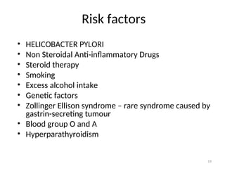 Risk factors
• HELICOBACTER PYLORI
• Non Steroidal Anti-inflammatory Drugs
• Steroid therapy
• Smoking
• Excess alcohol intake
• Genetic factors
• Zollinger Ellison syndrome – rare syndrome caused by
gastrin-secreting tumour
• Blood group O and A
• Hyperparathyroidism
19
 