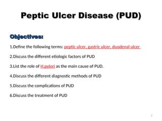 Peptic Ulcer Disease (PUD)
Peptic Ulcer Disease (PUD)
Objectives:
Objectives:
1.Define the following terms: peptic ulcer, gastric ulcer, duodenal ulcer
2.Discuss the different etiologic factors of PUD
3.List the role of H.pylori as the main cause of PUD.
4.Discuss the different diagnostic methods of PUD
5.Discuss the complications of PUD
6.Discuss the treatment of PUD
2
 