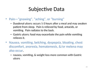 Subjective Data
• Pain—”gnawing”, “aching”, or “burning”
– Duodenal ulcers: occurs 1-3 hours after a meal and may awaken
patient from sleep. Pain is relieved by food, antacids, or
vomiting. Pain radiates to the back.
– Gastric ulcers: food may exacerbate the pain while vomiting
relieves it.
• Nausea, vomiting, belching, dyspepsia, bloating, chest
discomfort, anorexia, hematemesis, &/or melena may
also occur.
– nausea, vomiting, & weight loss more common with Gastric
ulcers
24
 