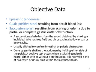 Objective Data
• Epigastric tenderness
• Guaic-positive stool resulting from occult blood loss
• Succussion splash resulting from scaring or edema due to
partial or complete gastric outlet obstruction
– A succussion splash describes the sound obtained by shaking an
individual who has free fluid and air or gas in a hollow organ or
body cavity.
– Usually elicited to confirm intestinal or pyloric obstruction.
– Done by gently shaking the abdomen by holding either side of
the pelvis. A positive test occurs when a splashing noise is
heard, either with or without a stethoscope. It is not valid if the
pt has eaten or drunk fluid within the last three hours.
25
 